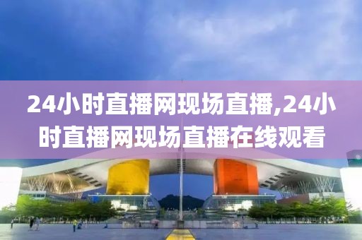24小时直播网现场直播,24小时直播网现场直播在线观看