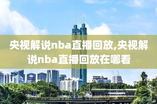 央视解说nba直播回放,央视解说nba直播回放在哪看