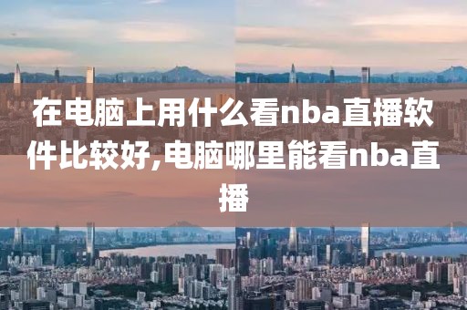 在电脑上用什么看nba直播软件比较好,电脑哪里能看nba直播