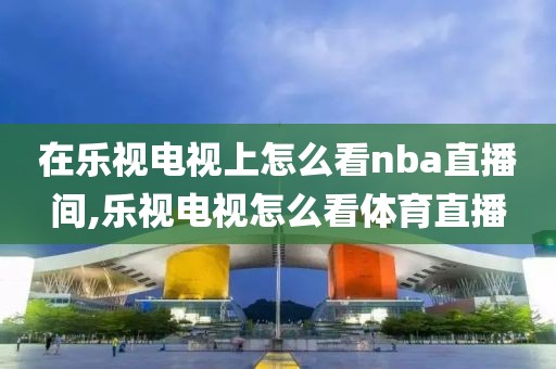 在乐视电视上怎么看nba直播间,乐视电视怎么看体育直播