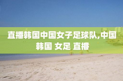 直播韩国中国女子足球队,中国 韩国 女足 直播