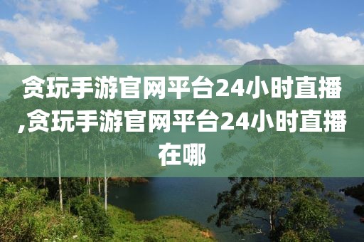 贪玩手游官网平台24小时直播,贪玩手游官网平台24小时直播在哪