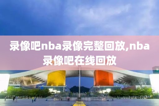 录像吧nba录像完整回放,nba录像吧在线回放