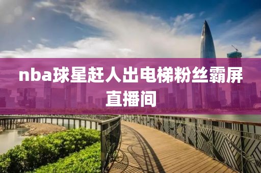 nba球星赶人出电梯粉丝霸屏直播间