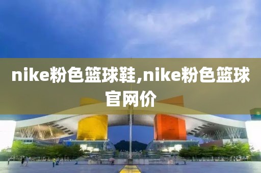 nike粉色篮球鞋,nike粉色篮球官网价