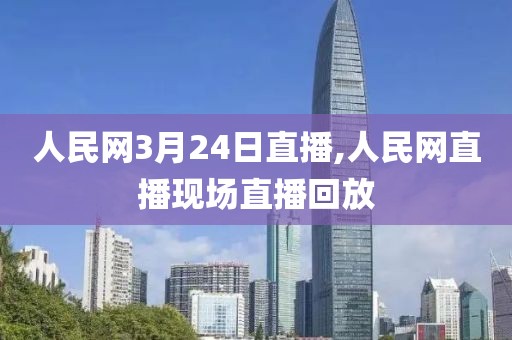 人民网3月24日直播,人民网直播现场直播回放