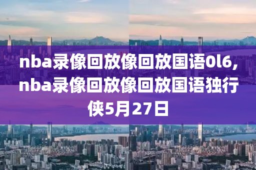 nba录像回放像回放国语0l6,nba录像回放像回放国语独行侠5月27日