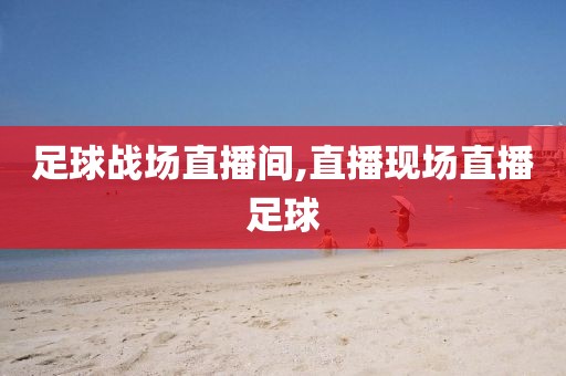 足球战场直播间,直播现场直播足球