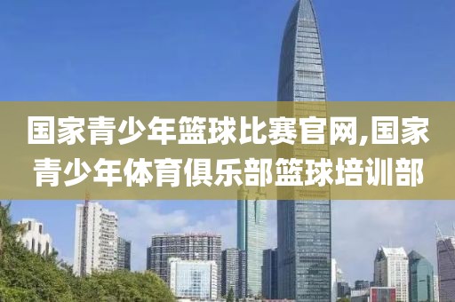 国家青少年篮球比赛官网,国家青少年体育俱乐部篮球培训部