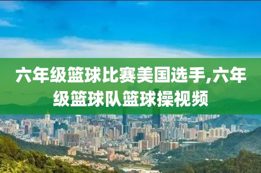 六年级篮球比赛美国选手,六年级篮球队篮球操视频