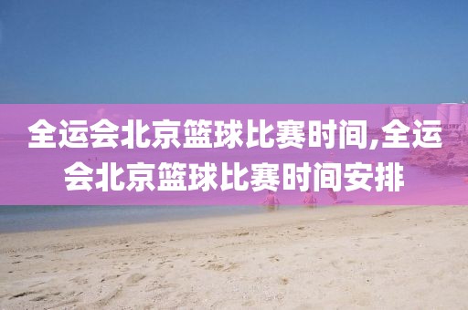全运会北京篮球比赛时间,全运会北京篮球比赛时间安排