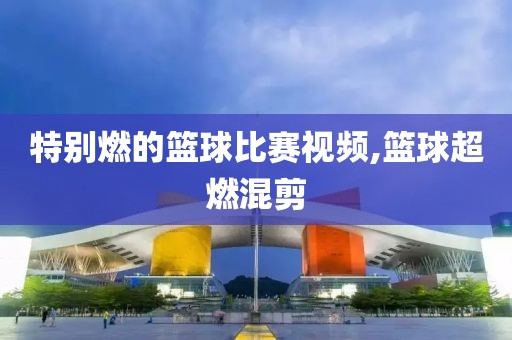 特别燃的篮球比赛视频,篮球超燃混剪