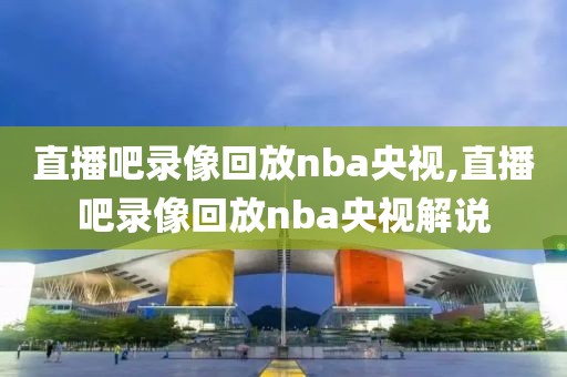 直播吧录像回放nba央视,直播吧录像回放nba央视解说