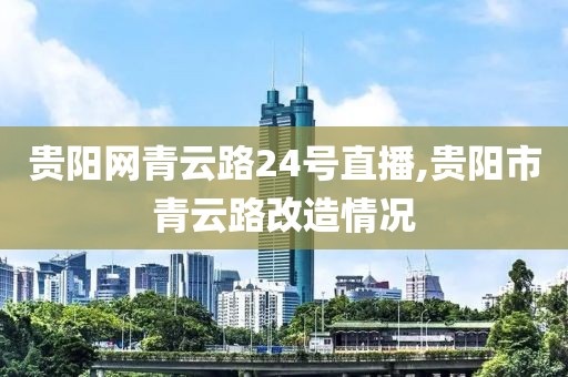 贵阳网青云路24号直播,贵阳市青云路改造情况