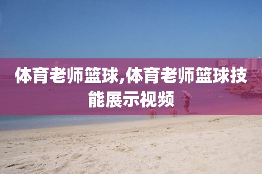 体育老师篮球,体育老师篮球技能展示视频