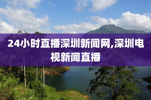 24小时直播深圳新闻网,深圳电视新闻直播