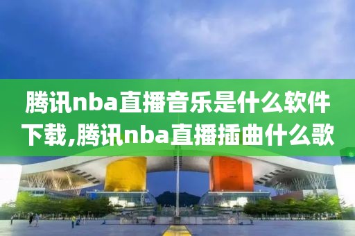 腾讯nba直播音乐是什么软件下载,腾讯nba直播插曲什么歌