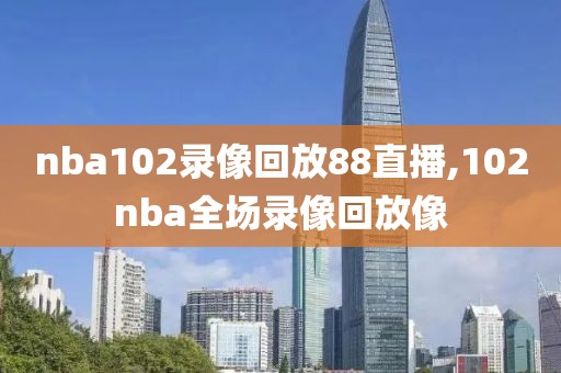 nba102录像回放88直播,102nba全场录像回放像