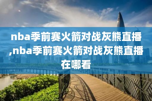 nba季前赛火箭对战灰熊直播,nba季前赛火箭对战灰熊直播在哪看