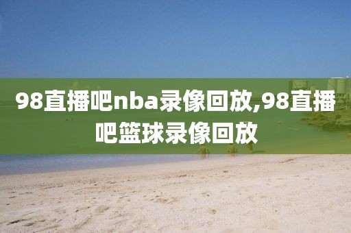 98直播吧nba录像回放,98直播吧篮球录像回放