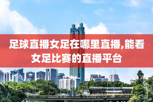 足球直播女足在哪里直播,能看女足比赛的直播平台