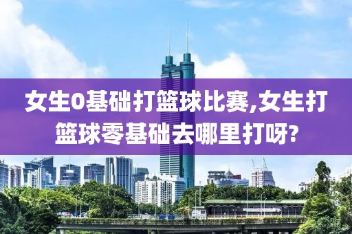 女生0基础打篮球比赛,女生打篮球零基础去哪里打呀?