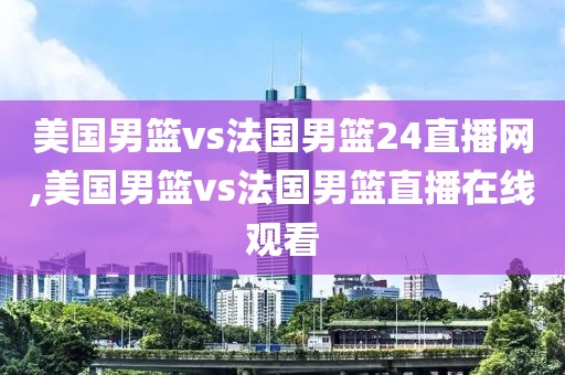美国男篮vs法国男篮24直播网,美国男篮vs法国男篮直播在线观看