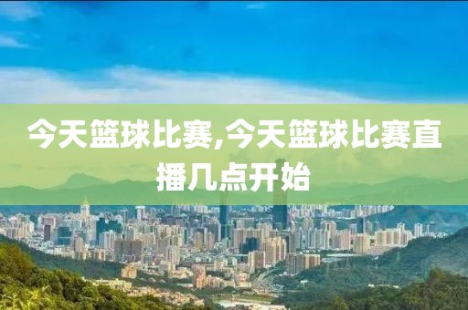 今天篮球比赛,今天篮球比赛直播几点开始