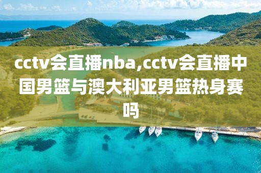 cctv会直播nba,cctv会直播中国男篮与澳大利亚男篮热身赛吗