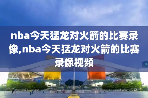 nba今天猛龙对火箭的比赛录像,nba今天猛龙对火箭的比赛录像视频