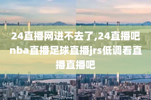 24直播网进不去了,24直播吧nba直播足球直播jrs低调看直播直播吧