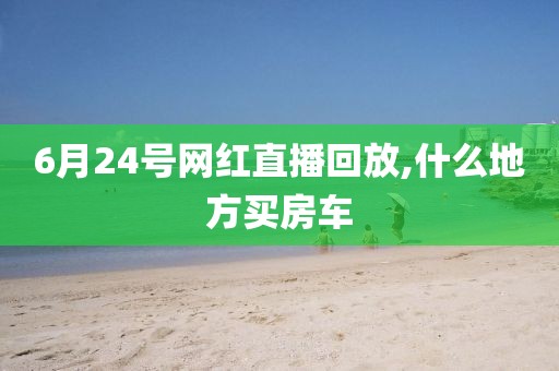 6月24号网红直播回放,什么地方买房车