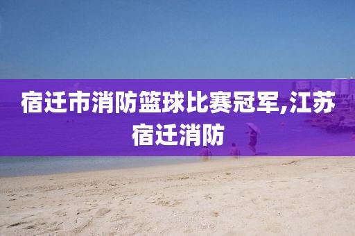 宿迁市消防篮球比赛冠军,江苏宿迁消防