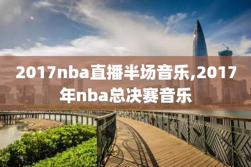 2017nba直播半场音乐,2017年nba总决赛音乐