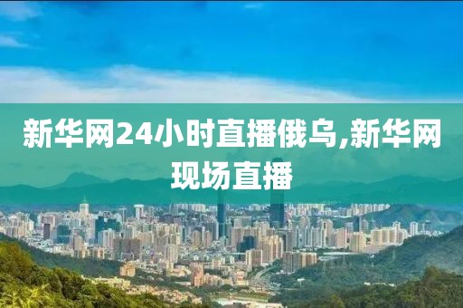 新华网24小时直播俄乌,新华网现场直播