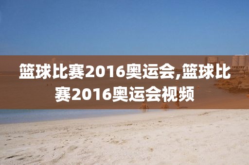 篮球比赛2016奥运会,篮球比赛2016奥运会视频