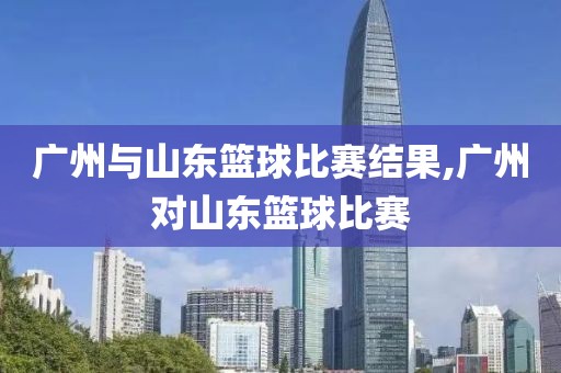 广州与山东篮球比赛结果,广州对山东篮球比赛
