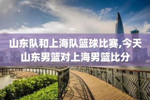 山东队和上海队篮球比赛,今天山东男篮对上海男篮比分