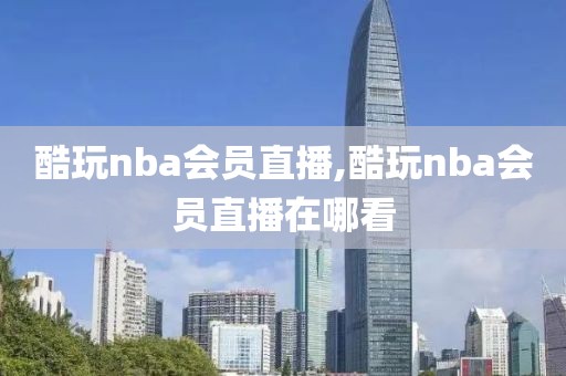 酷玩nba会员直播,酷玩nba会员直播在哪看