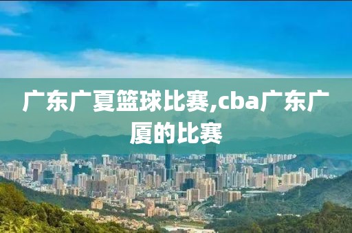 广东广夏篮球比赛,cba广东广厦的比赛