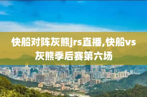 快船对阵灰熊jrs直播,快船vs灰熊季后赛第六场