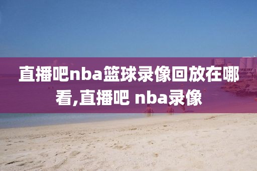 直播吧nba篮球录像回放在哪看,直播吧 nba录像