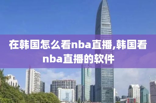 在韩国怎么看nba直播,韩国看nba直播的软件