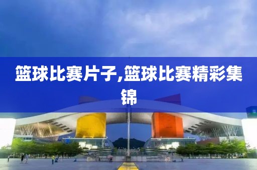 篮球比赛片子,篮球比赛精彩集锦