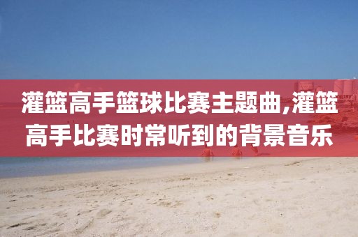 灌篮高手篮球比赛主题曲,灌篮高手比赛时常听到的背景音乐