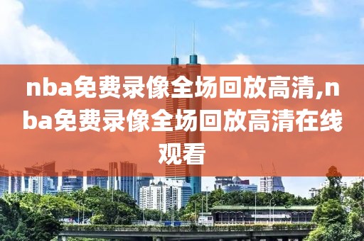 nba免费录像全场回放高清,nba免费录像全场回放高清在线观看