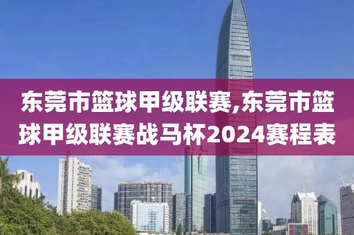 东莞市篮球甲级联赛,东莞市篮球甲级联赛战马杯2024赛程表