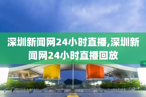 深圳新闻网24小时直播,深圳新闻网24小时直播回放