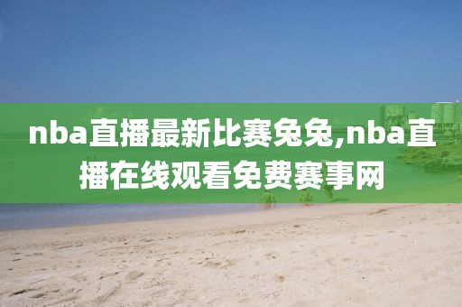 nba直播最新比赛兔兔,nba直播在线观看免费赛事网