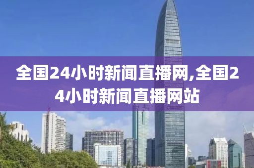 全国24小时新闻直播网,全国24小时新闻直播网站